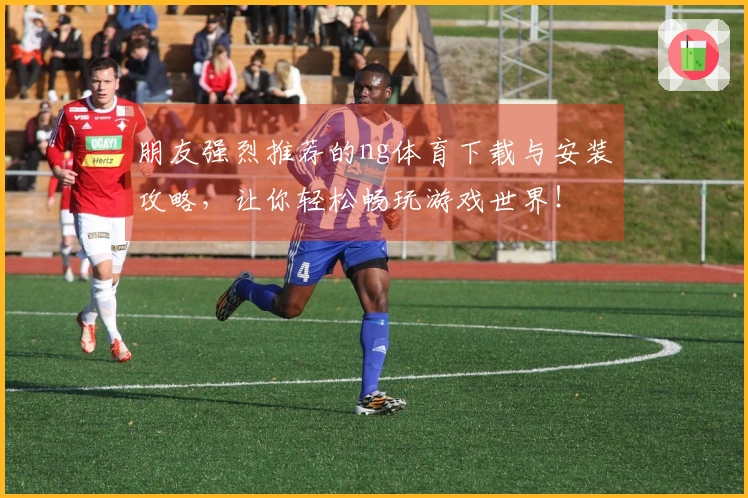 朋友强烈推荐的ng体育下载与安装攻略，让你轻松畅玩游戏世界！