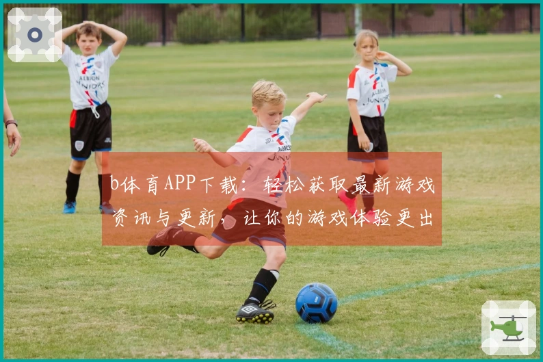 b体育APP下载：轻松获取最新游戏资讯与更新，让你的游戏体验更出色