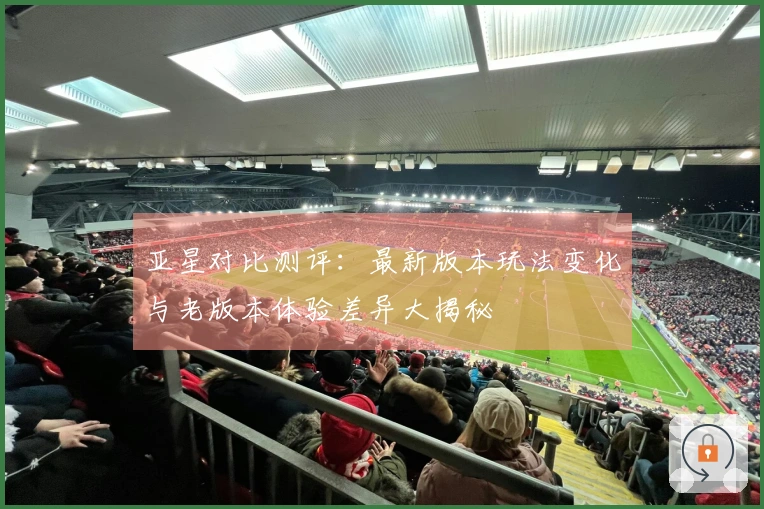 亚星对比测评：最新版本玩法变化与老版本体验差异大揭秘