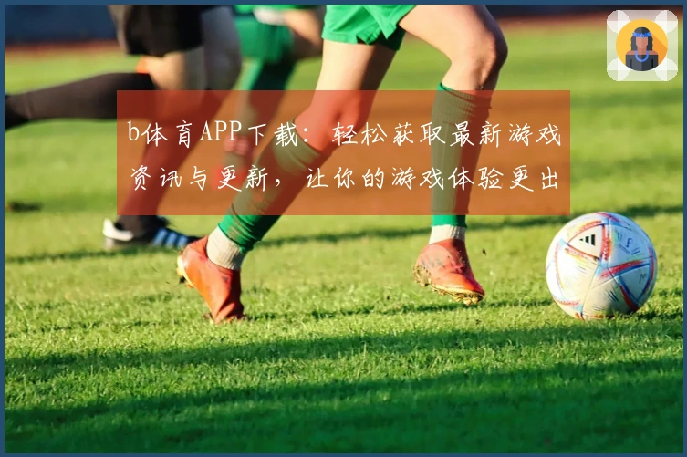b体育APP下载：轻松获取最新游戏资讯与更新，让你的游戏体验更出色