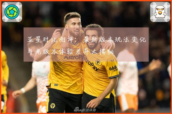 亚星对比测评：最新版本玩法变化与老版本体验差异大揭秘